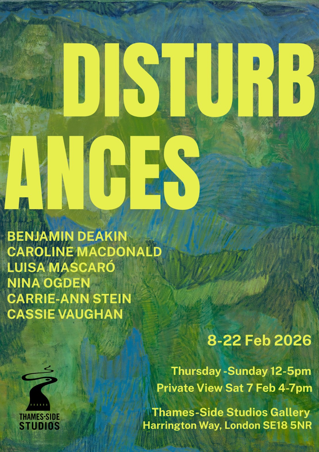 A poster featuring green background with text detailing an event titled "DISTURB ANCES" including names of contributors: Benjamin Deakin, Caroline Macdonald, Luisa Mascaró, Nina Ogden, Carrie-Ann Stein, and Cassie Vaughan. The event is scheduled for February 8-22, 2026, Thursday to Sunday from 12-5pm with a private view on Saturday, February 7 from 4-7pm at Thames-Side Studios Gallery located at Harrington Way, London SE18 5NR.